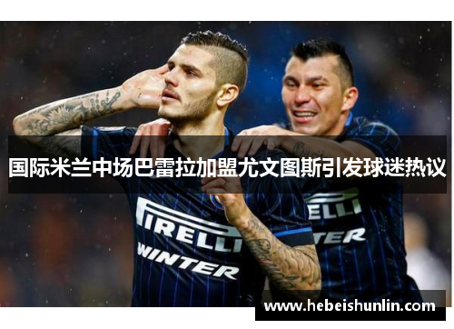 国际米兰中场巴雷拉加盟尤文图斯引发球迷热议