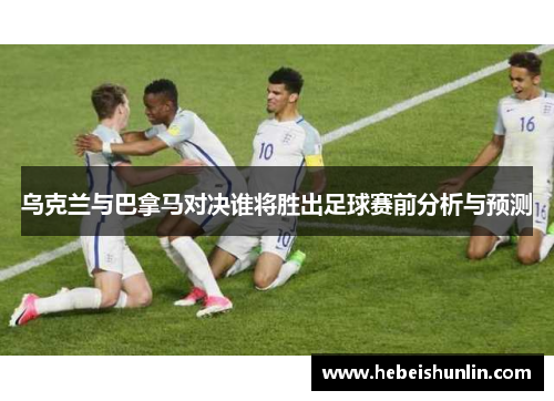 乌克兰与巴拿马对决谁将胜出足球赛前分析与预测